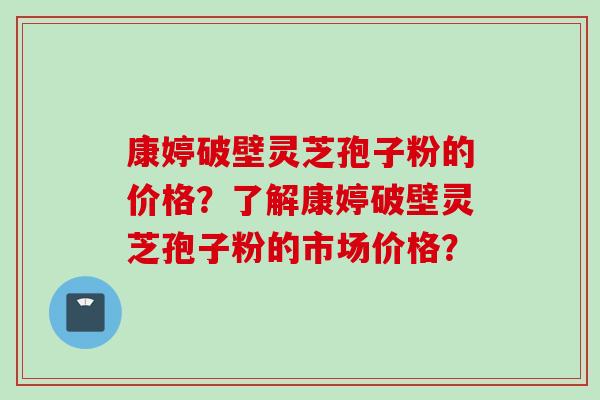 康婷破壁灵芝孢子粉的价格？了解康婷破壁灵芝孢子粉的市场价格？
