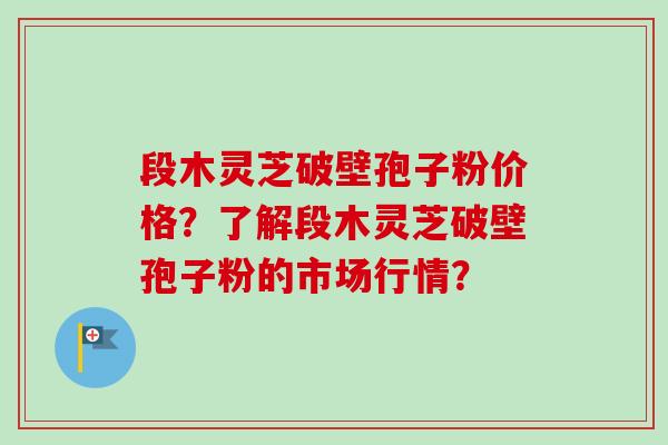 段木灵芝破壁孢子粉价格？了解段木灵芝破壁孢子粉的市场行情？