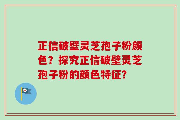 正信破壁灵芝孢子粉颜色？探究正信破壁灵芝孢子粉的颜色特征？