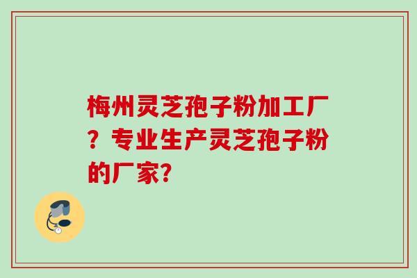 梅州灵芝孢子粉加工厂？专业生产灵芝孢子粉的厂家？