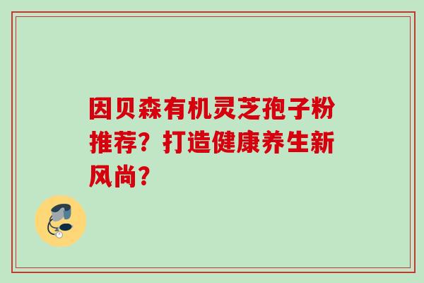 因贝森有机灵芝孢子粉推荐？打造健康养生新风尚？