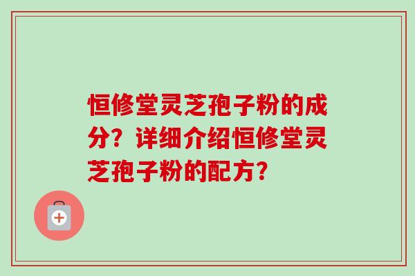 恒修堂灵芝孢子粉的成分？详细介绍恒修堂灵芝孢子粉的配方？