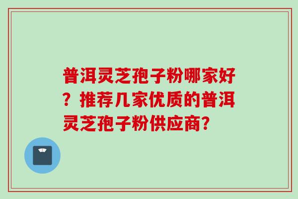 普洱灵芝孢子粉哪家好?推荐几家优质的普洱灵芝孢子粉供应商? 普洱灵芝孢子粉哪家好?推荐几家优质的普洱灵芝孢子粉供应商?