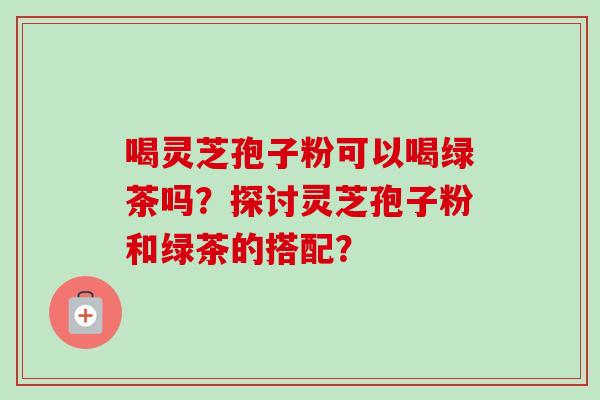 喝灵芝孢子粉可以喝绿茶吗?探讨灵芝孢子粉和绿茶的搭配? 喝灵芝孢子粉可以喝绿茶吗?探讨灵芝孢子粉和绿茶的搭配?