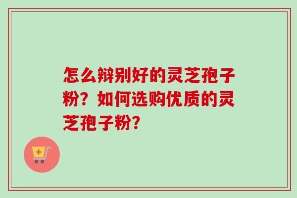 怎么辩别好的灵芝孢子粉？如何选购优质的灵芝孢子粉？