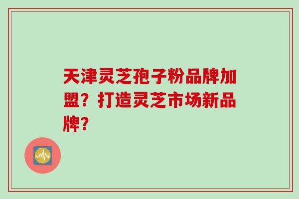 天津灵芝孢子粉品牌加盟？打造灵芝市场新品牌？