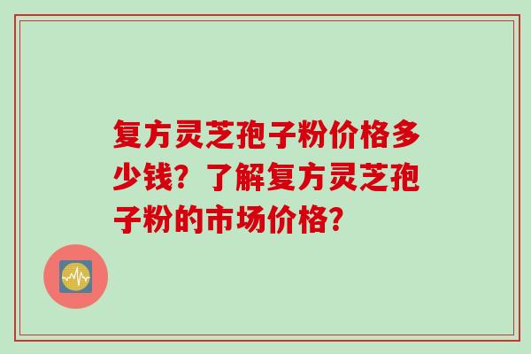 复方灵芝孢子粉价格多少钱？了解复方灵芝孢子粉的市场价格？