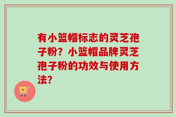有小篮帽标志的灵芝孢子粉？小篮帽品牌灵芝孢子粉的功效与使用方法？