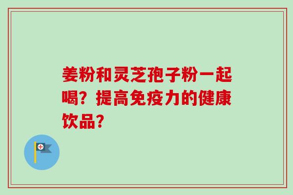 姜粉和灵芝孢子粉一起喝？提高免疫力的健康饮品？