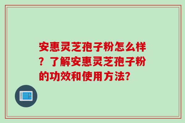 安惠灵芝孢子粉怎么样？了解安惠灵芝孢子粉的功效和使用方法？