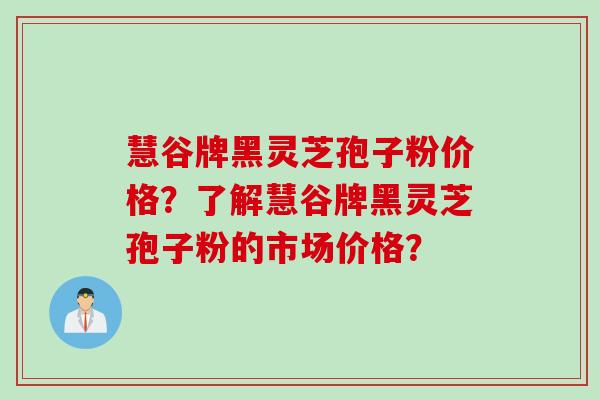 慧谷牌黑灵芝孢子粉价格？了解慧谷牌黑灵芝孢子粉的市场价格？