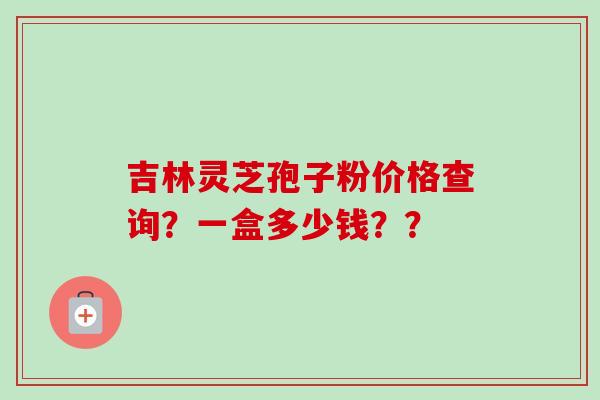 吉林灵芝孢子粉价格查询？一盒多少钱？？