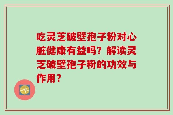 吃灵芝破壁孢子粉对心脏健康有益吗？解读灵芝破壁孢子粉的功效与作用？