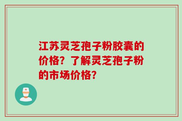 江苏灵芝孢子粉胶囊的价格？了解灵芝孢子粉的市场价格？