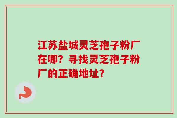 江苏盐城灵芝孢子粉厂在哪？寻找灵芝孢子粉厂的正确地址？