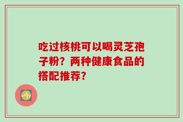 吃过核桃可以喝灵芝孢子粉？两种健康食品的搭配推荐？