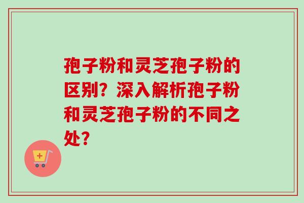 孢子粉和灵芝孢子粉的区别？深入解析孢子粉和灵芝孢子粉的不同之处？