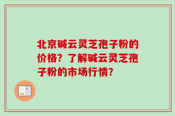 北京碱云灵芝孢子粉的价格？了解碱云灵芝孢子粉的市场行情？