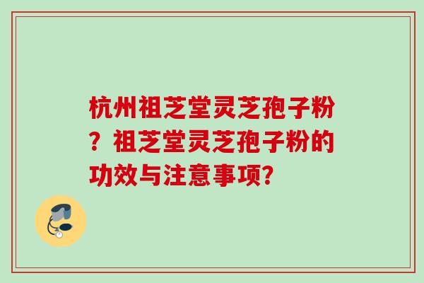 杭州祖芝堂灵芝孢子粉？祖芝堂灵芝孢子粉的功效与注意事项？
