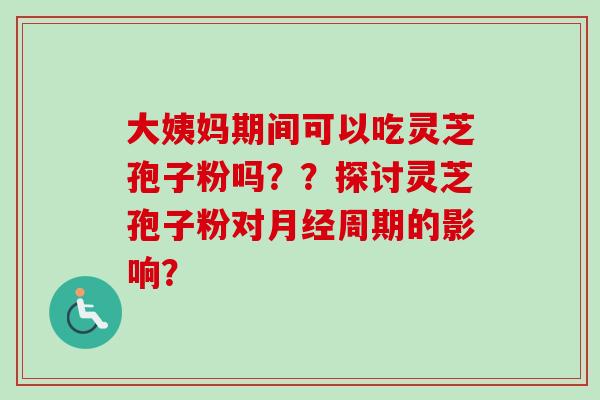 大姨妈期间可以吃灵芝孢子粉吗？？探讨灵芝孢子粉对周期的影响？