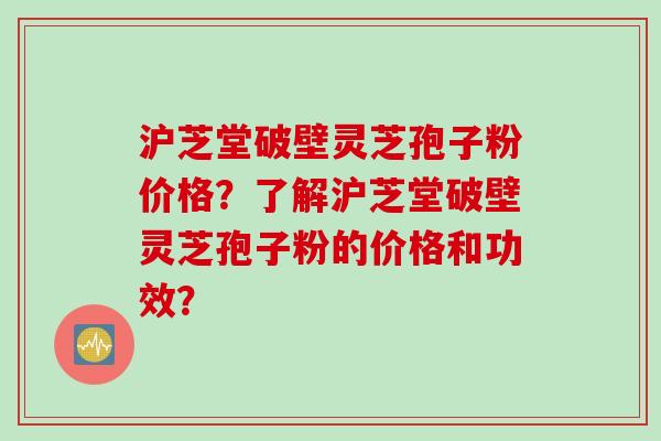 沪芝堂破壁灵芝孢子粉价格？了解沪芝堂破壁灵芝孢子粉的价格和功效？