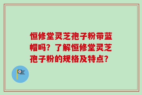 恒修堂灵芝孢子粉带蓝帽吗？了解恒修堂灵芝孢子粉的规格及特点？