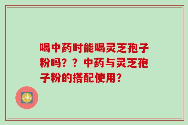 喝时能喝灵芝孢子粉吗??与灵芝孢子粉的搭配使用? 喝时能喝灵芝孢子粉吗??与灵芝孢子粉的搭配使用?