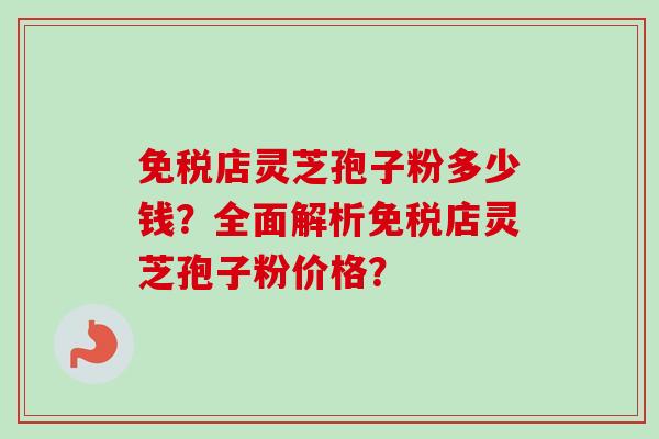 免税店灵芝孢子粉多少钱？全面解析免税店灵芝孢子粉价格？