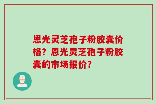 恩光灵芝孢子粉胶囊价格？恩光灵芝孢子粉胶囊的市场报价？