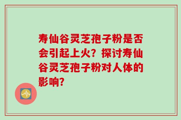 寿仙谷灵芝孢子粉是否会引起上火？探讨寿仙谷灵芝孢子粉对人体的影响？