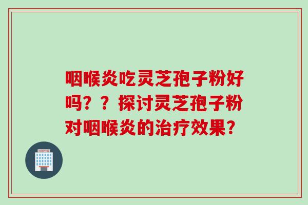 咽喉炎吃灵芝孢子粉好吗??探讨灵芝孢子粉对咽喉炎的效果? 咽喉炎吃灵芝孢子粉好吗??探讨灵芝孢子粉对咽喉炎的效果?