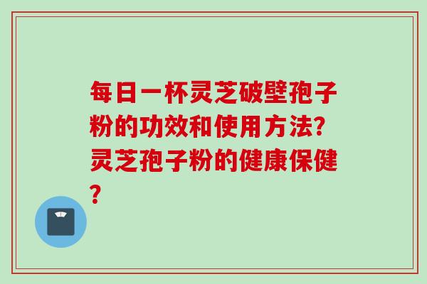 每日一杯灵芝破壁孢子粉的功效和使用方法？灵芝孢子粉的健康保健？