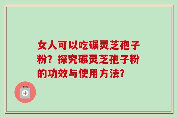 女人可以吃碾灵芝孢子粉？探究碾灵芝孢子粉的功效与使用方法？