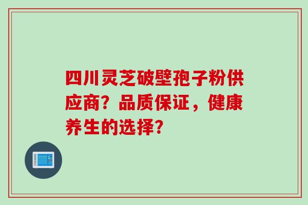 四川灵芝破壁孢子粉供应商？品质保证，健康养生的选择？