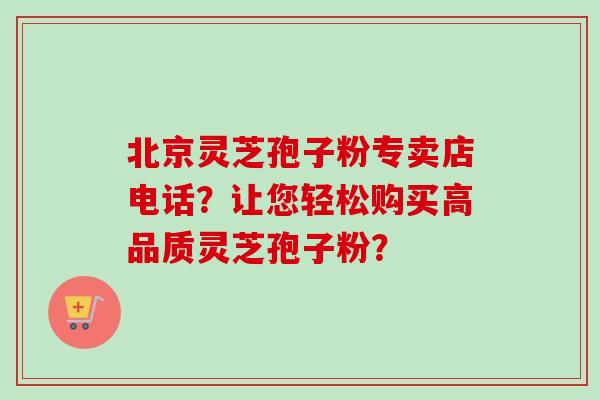 北京灵芝孢子粉专卖店电话？让您轻松购买高品质灵芝孢子粉？