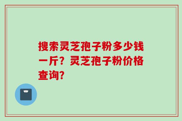 搜索灵芝孢子粉多少钱一斤？灵芝孢子粉价格查询？