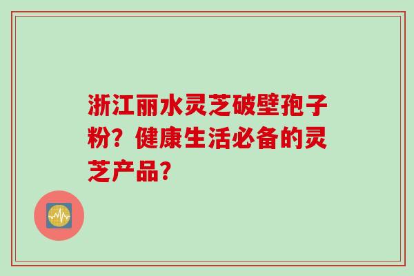 浙江丽水灵芝破壁孢子粉？健康生活必备的灵芝产品？