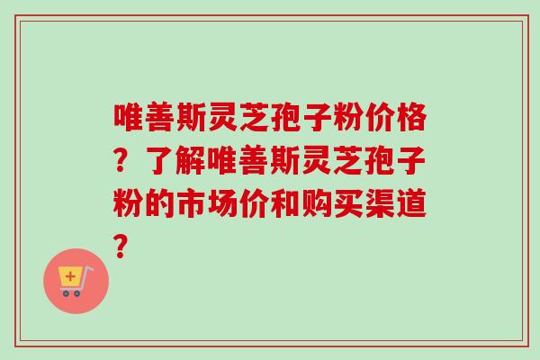 唯善斯灵芝孢子粉价格？了解唯善斯灵芝孢子粉的市场价和购买渠道？