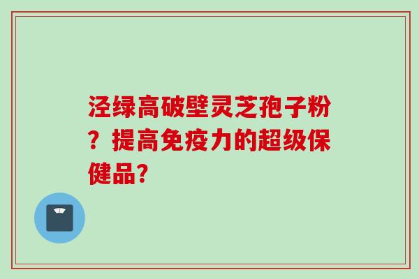 泾绿高破壁灵芝孢子粉？提高免疫力的超级保健品？