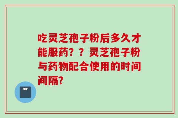 吃灵芝孢子粉后多久才能服药？？灵芝孢子粉与药物配合使用的时间间隔？