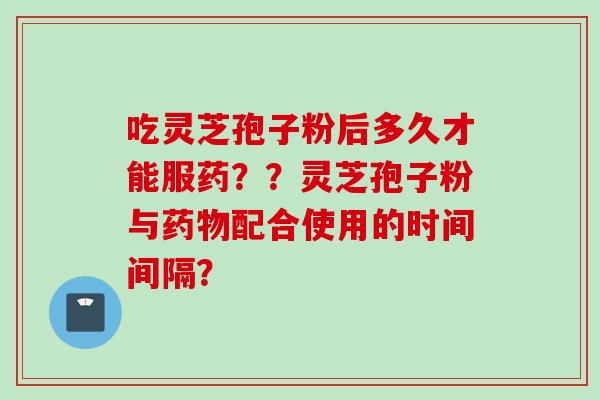 吃灵芝孢子粉后多久才能服药？？灵芝孢子粉与配合使用的时间间隔？