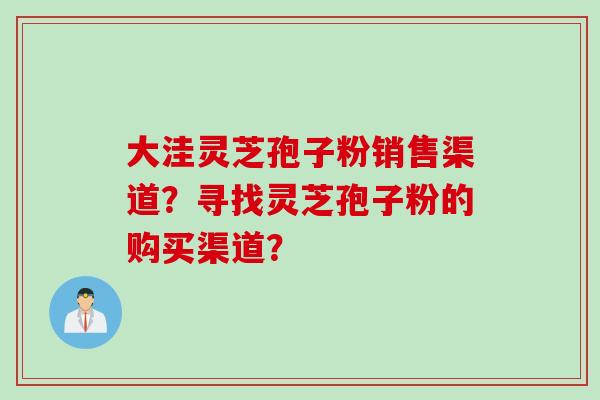 大洼灵芝孢子粉销售渠道？寻找灵芝孢子粉的购买渠道？