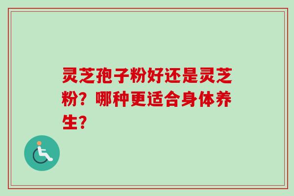 灵芝孢子粉好还是灵芝粉？哪种更适合身体养生？