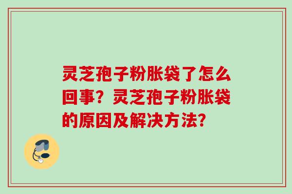 灵芝孢子粉胀袋了怎么回事？灵芝孢子粉胀袋的原因及解决方法？