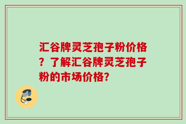 汇谷牌灵芝孢子粉价格？了解汇谷牌灵芝孢子粉的市场价格？