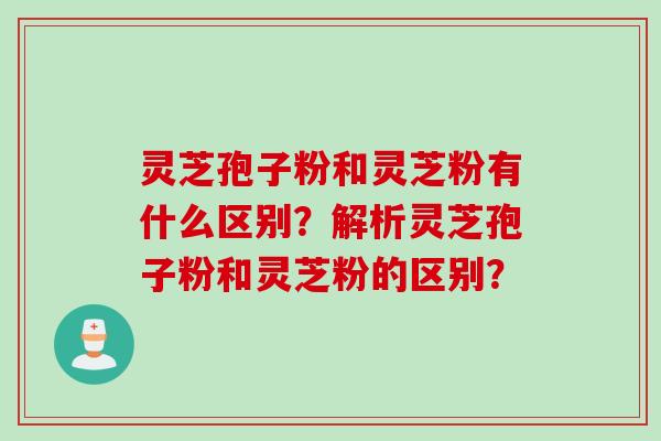 灵芝孢子粉和灵芝粉有什么区别？解析灵芝孢子粉和灵芝粉的区别？