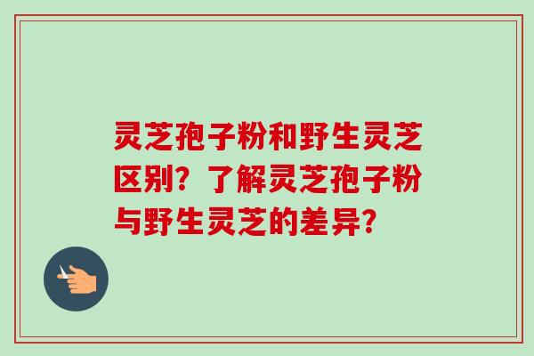 灵芝孢子粉和野生灵芝区别？了解灵芝孢子粉与野生灵芝的差异？