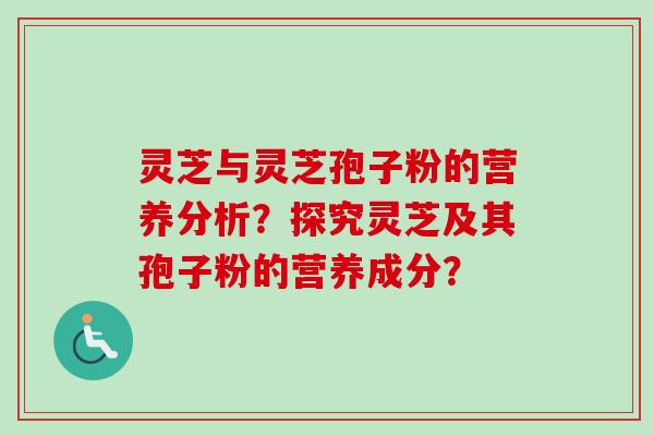 灵芝与灵芝孢子粉的营养分析?探究灵芝及其孢子粉的营养成分? 灵芝与灵芝孢子粉的营养分析?探究灵芝及其孢子粉的营养成分?