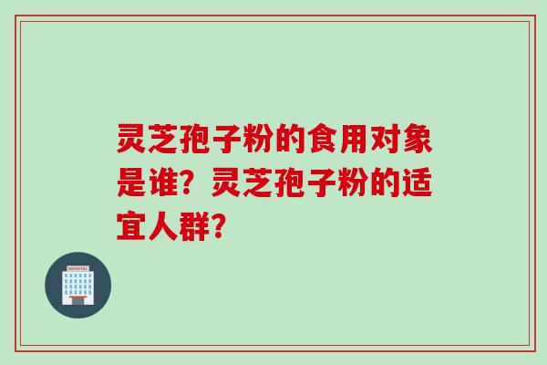 灵芝孢子粉的食用对象是谁？灵芝孢子粉的适宜人群？