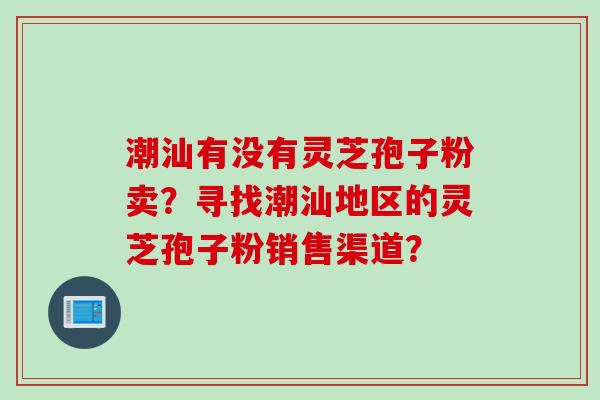 潮汕有没有灵芝孢子粉卖？寻找潮汕地区的灵芝孢子粉销售渠道？